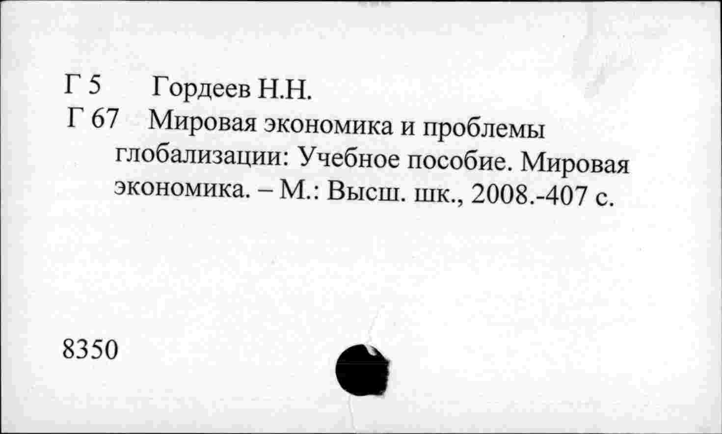 ﻿Г 5 Гордеев Н.Н.
Г 67 Мировая экономика и проблемы глобализации: Учебное пособие. Мировая экономика. - М.: Высш, шк., 2008.-407 с.
8350